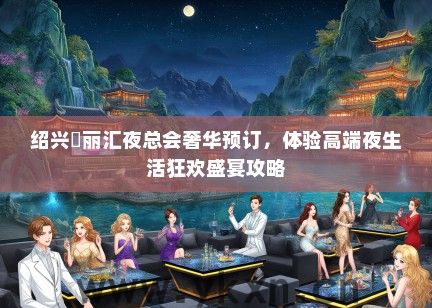 绍兴澫丽汇夜总会奢华预订，体验高端夜生活狂欢盛宴攻略