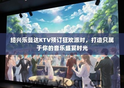 绍兴乐曼达KTV预订狂欢派对，打造只属于你的音乐盛宴时光