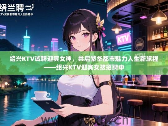 绍兴KTV诚聘迎宾女神,共启繁华都市魅力人生新旅程——绍兴KTV迎宾女孩招聘中 绍兴KTV诚聘迎宾女神,共启繁华都市魅力人生新旅程——绍兴KTV迎宾女孩招聘中