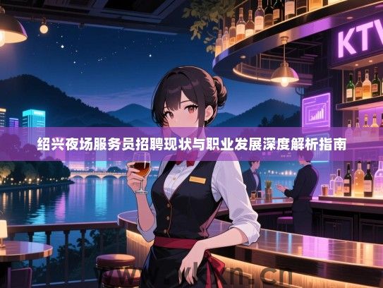 绍兴夜场服务员招聘现状与职业发展深度解析指南 绍兴夜场服务员招聘现状与职业发展深度解析指南